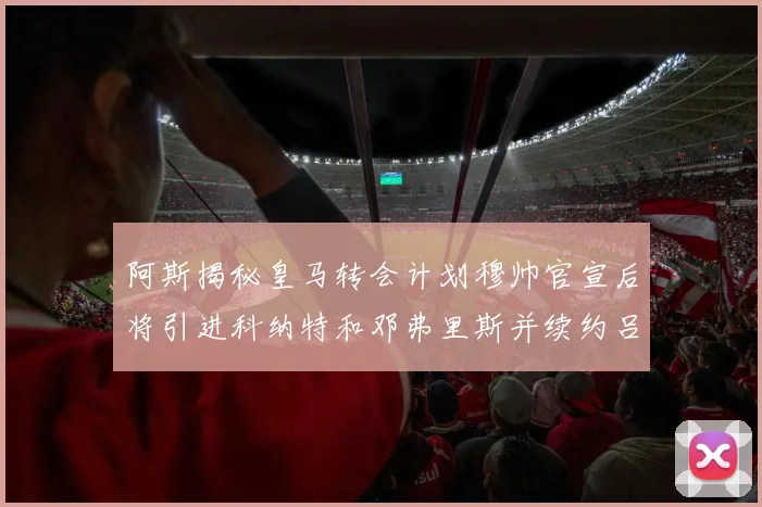 阿斯揭秘皇马转会计划穆帅官宣后将引进科纳特和邓弗里斯并续约吕迪格