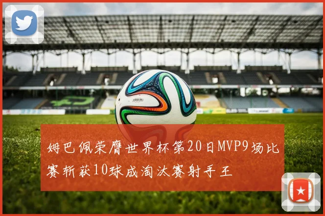 姆巴佩荣膺世界杯第20日MVP9场比赛斩获10球成淘汰赛射手王