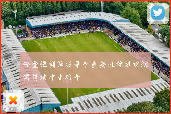 哈登强调篮板争夺重要性称进攻端需持续冲击对手