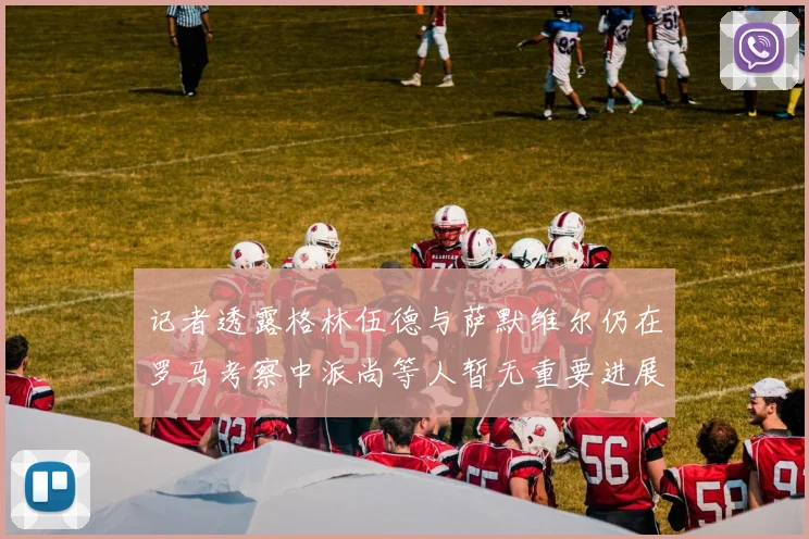 记者透露格林伍德与萨默维尔仍在罗马考察中派尚等人暂无重要进展消息