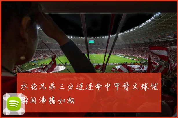 水花兄弟三分连连命中甲骨文球馆瞬间沸腾如潮