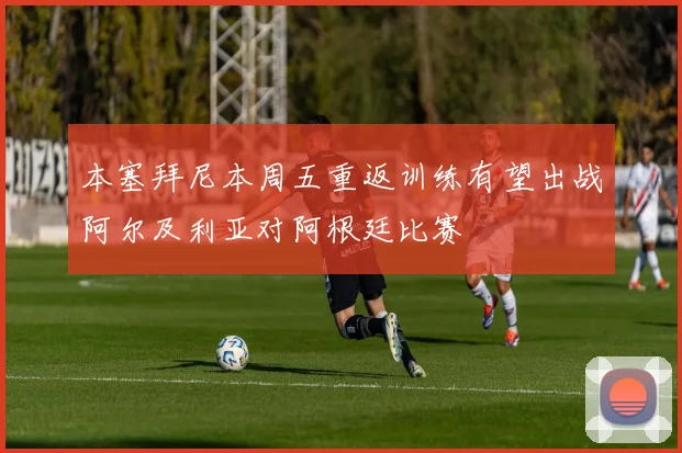 本塞拜尼本周五重返训练有望出战阿尔及利亚对阿根廷比赛