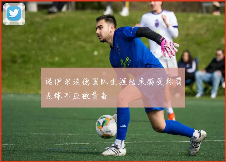 诺伊尔谈德国队生涯结束感受称罚点球不应被责备