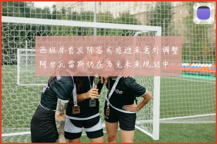 西班牙首发阵容或将迎来意外调整阿尔瓦雷斯仍在马竞未来规划中