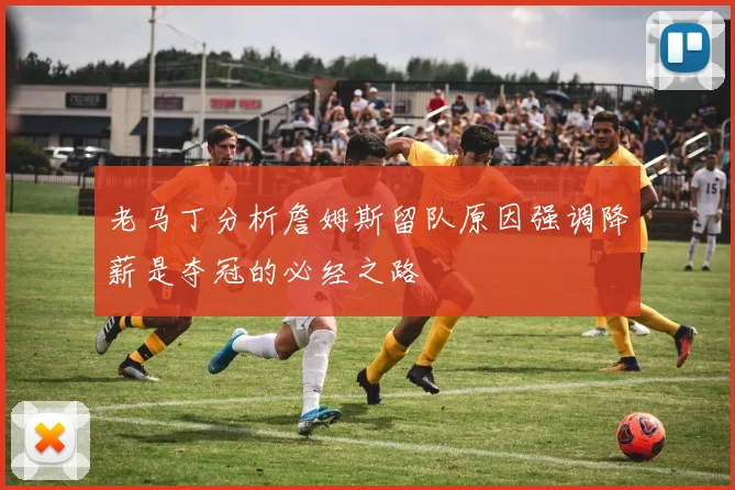 老马丁分析詹姆斯留队原因强调降薪是夺冠的必经之路