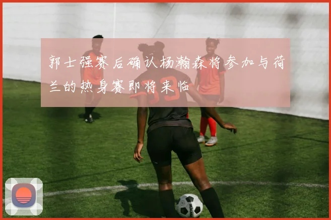 郭士强赛后确认杨瀚森将参加与荷兰的热身赛即将来临