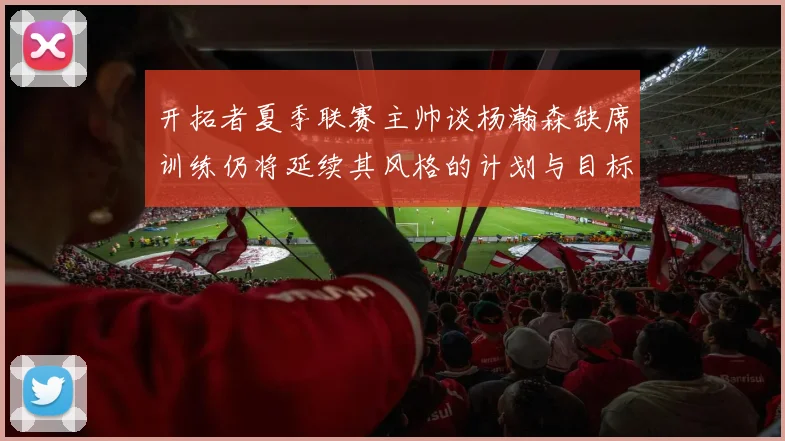 开拓者夏季联赛主帅谈杨瀚森缺席训练仍将延续其风格的计划与目标