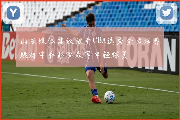 山东媒体建议放弃CBA选秀全力培养姚柯宇和彭泓森等年轻球员