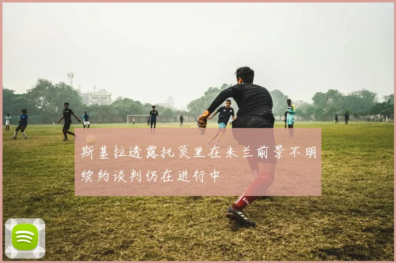 斯基拉透露托莫里在米兰前景不明续约谈判仍在进行中