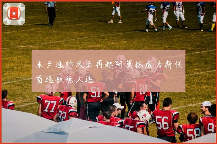 米兰选帅风云再起阿莫林成为新任首选教练人选