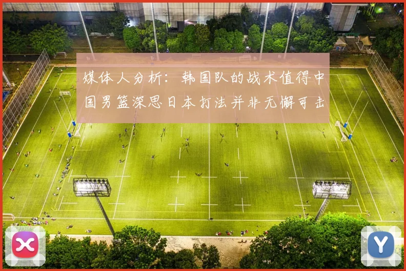 媒体人分析：韩国队的战术值得中国男篮深思日本打法并非无懈可击