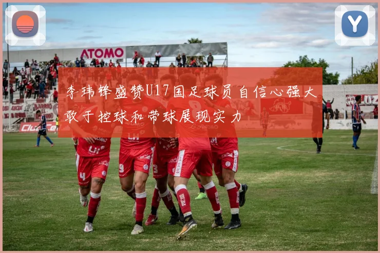 李玮锋盛赞U17国足球员自信心强大敢于控球和带球展现实力